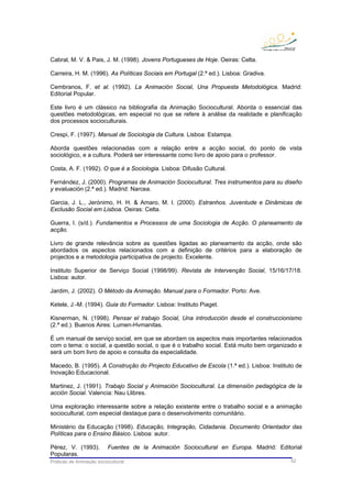 Práticas de Animação sociocultural 52
Cabral, M. V. & Pais, J. M. (1998). Jovens Portugueses de Hoje. Oeiras: Celta.
Carreira, H. M. (1996). As Políticas Sociais em Portugal (2.ª ed.). Lisboa: Gradiva.
Cembranos, F. et al. (1992). La Animación Social, Una Propuesta Metodológica. Madrid:
Editorial Popular.
Este livro é um clássico na bibliografia da Animação Sociocultural. Aborda o essencial das
questões metodológicas, em especial no que se refere à análise da realidade e planificação
dos processos socioculturais.
Crespi, F. (1997). Manual de Sociologia da Cultura. Lisboa: Estampa.
Aborda questões relacionadas com a relação entre a acção social, do ponto de vista
sociológico, e a cultura. Poderá ser interessante como livro de apoio para o professor.
Costa, A. F. (1992). O que é a Sociologia. Lisboa: Difusão Cultural.
Fernández, J. (2000). Programas de Animación Sociocultural. Tres instrumentos para su diseño
y evaluación (2.ª ed.). Madrid: Narcea.
Garcia, J. L., Jerónimo, H. H. & Amaro, M. I. (2000). Estranhos. Juventude e Dinâmicas de
Exclusão Social em Lisboa. Oeiras: Celta.
Guerra, I. (s/d.). Fundamentos e Processos de uma Sociologia de Acção. O planeamento da
acção.
Livro de grande relevância sobre as questões ligadas ao planeamento da acção, onde são
abordados os aspectos relacionados com a definição de critérios para a elaboração de
projectos e a metodologia participativa de projecto. Excelente.
Instituto Superior de Serviço Social (1998/99). Revista de Intervenção Social, 15/16/17/18.
Lisboa: autor.
Jardim, J. (2002). O Método da Animação. Manual para o Formador. Porto: Ave.
Ketele, J.-M. (1994). Guia do Formador. Lisboa: Instituto Piaget.
Kisnerman, N. (1998). Pensar el trabajo Social, Una introducción desde el construccionismo
(2.ª ed.). Buenos Aires: Lumen-Hvmanitas.
É um manual de serviço social, em que se abordam os aspectos mais importantes relacionados
com o tema: o social, a questão social, o que é o trabalho social. Está muito bem organizado e
será um bom livro de apoio e consulta da especialidade.
Macedo, B. (1995). A Construção do Projecto Educativo de Escola (1.ª ed.). Lisboa: Instituto de
Inovação Educacional.
Martinez, J. (1991). Trabajo Social y Animación Sociocultural. La dimensión pedagógica de la
acción Social. Valencia: Nau Llibres.
Uma exploração interessante sobre a relação existente entre o trabalho social e a animação
sociocultural, com especial destaque para o desenvolvimento comunitário.
Ministério da Educação (1998). Educação, Integração, Cidadania. Documento Orientador das
Políticas para o Ensino Básico. Lisboa: autor.
Pérez, V. (1993). Fuentes de la Animación Sociocultural en Europa. Madrid: Editorial
Popularas.
 