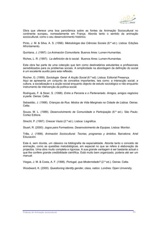 Práticas de Animação sociocultural 53
Obra que oferece uma boa panorâmica sobre as fontes da Animação Sociocultural no
continente europeu, nomeadamente em França. Aborda tanto o sentido da animação
sociocultural, como o seu desenvolvimento histórico.
Pinto, J. M. & Silva, A. S. (1996). Metodologia das Ciências Sociais (8.ª ed.). Lisboa: Edições
Afrontamento.
Quintana, J. (1997). La Animación Comunitaria. Buenos Aires: Lumen-Humanitas.
Riches, L. R. (1997). La definición de lo social. Buenos Aires: Lumen-Humanitas.
Esta obra faz parte de uma colecção que tem como destinatários estudantes e profissionais
sensibilizados para os problemas sociais. A simplicidade na abordagem da definição do social
é um excelente auxilio para esta reflexão.
Rocher, G. (1999). Sociologia Geral. A Acção Social (6.ª ed). Lisboa: Editorial Presença.
Aqui se apresenta um conjunto de conceitos importantes, tais como: a interacção social, a
cultura, a socialização e a acção social enquanto objecto de estudo sociológico e não enquanto
instrumento de intervenção da política social.
Rodrigues, F. & Stoer, S. (1998). Entre a Parceria e o Partenariado. Amigos, amigos negócios
à parte. Oeiras: Celta.
Sebastião, J. (1998). Crianças da Rua. Modos de Vida Marginais na Cidade de Lisboa. Oeiras:
Celta.
Souza, M. L. (1989). Desenvolvimento de Comunidade e Participação (6.ª ed.). São Paulo:
Cortez Editora.
Strecht, P. (1997). Crescer Vazio (2.ª ed.). Lisboa: Lisgráfica.
Stuart, R. (2000). Jogos para Formadores. Desenvolvimento de Equipas. Lisboa: Monitor.
Trilla, J. (1998). Animación Sociocultural. Teorias, programas y ámbitos. Barcelona: Ariel
Educación.
Este é, sem dúvida, um clássico na bibliografia da especialidade. Aborda tanto o conceito de
animação, como as questões metodológicas, em especial no que se refere à elaboração de
projectos. Uma obra muito completa e rigorosa. A sua grande vantagem é ser bastante actual o
que lhe confere grande credibilidade científica. Está muito bem organizado, poderia até ser um
manual.
Viegas, J. M. & Costa, A. F. (1998). Portugal, que Modernidade? (2.ª ed.). Oeiras: Celta.
Woodward, K. (2000). Questioning identity gender, class, nation. Londres: Open University.
 