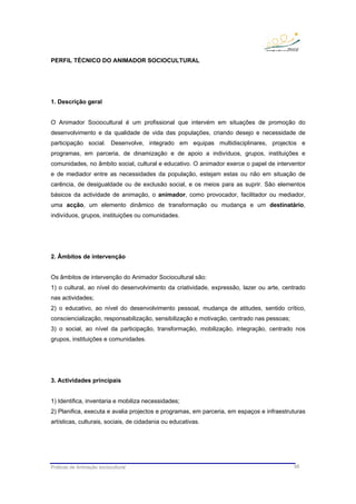 Práticas de Animação sociocultural 56
PERFIL TÉCNICO DO ANIMADOR SOCIOCULTURAL
1. Descrição geral
O Animador Sociocultural é um profissional que intervém em situações de promoção do
desenvolvimento e da qualidade de vida das populações, criando desejo e necessidade de
participação social. Desenvolve, integrado em equipas multidisciplinares, projectos e
programas, em parceria, de dinamização e de apoio a indivíduos, grupos, instituições e
comunidades, no âmbito social, cultural e educativo. O animador exerce o papel de interventor
e de mediador entre as necessidades da população, estejam estas ou não em situação de
carência, de desigualdade ou de exclusão social, e os meios para as suprir. São elementos
básicos da actividade de animação, o animador, como provocador, facilitador ou mediador,
uma acção, um elemento dinâmico de transformação ou mudança e um destinatário,
indivíduos, grupos, instituições ou comunidades.
2. Âmbitos de intervenção
Os âmbitos de intervenção do Animador Sociocultural são:
1) o cultural, ao nível do desenvolvimento da criatividade, expressão, lazer ou arte, centrado
nas actividades;
2) o educativo, ao nível do desenvolvimento pessoal, mudança de atitudes, sentido crítico,
consciencialização, responsabilização, sensibilização e motivação, centrado nas pessoas;
3) o social, ao nível da participação, transformação, mobilização, integração, centrado nos
grupos, instituições e comunidades.
3. Actividades principais
1) Identifica, inventaria e mobiliza necessidades;
2) Planifica, executa e avalia projectos e programas, em parceria, em espaços e infraestruturas
artísticas, culturais, sociais, de cidadania ou educativas.
 