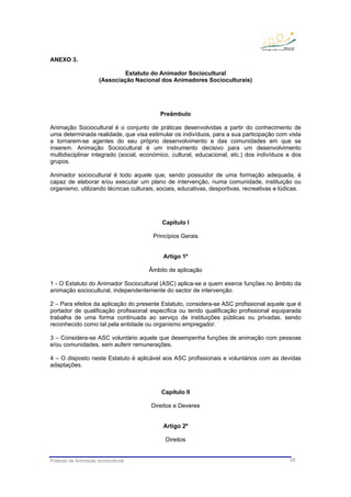 Práticas de Animação sociocultural 58
ANEXO 3.
Estatuto do Animador Sociocultural
(Associação Nacional dos Animadores Socioculturais)
Preâmbulo
Animação Sociocultural é o conjunto de práticas desenvolvidas a partir do conhecimento de
uma determinada realidade, que visa estimular os indivíduos, para a sua participação com vista
a tornarem-se agentes do seu próprio desenvolvimento e das comunidades em que se
inserem. Animação Sociocultural é um instrumento decisivo para um desenvolvimento
multidisciplinar integrado (social, económico, cultural, educacional, etc.) dos indivíduos e dos
grupos.
Animador sociocultural é todo aquele que, sendo possuidor de uma formação adequada, é
capaz de elaborar e/ou executar um plano de intervenção, numa comunidade, instituição ou
organismo, utilizando técnicas culturais, sociais, educativas, desportivas, recreativas e lúdicas.
Capítulo I
Princípios Gerais
Artigo 1º
Âmbito de aplicação
1 - O Estatuto do Animador Sociocultural (ASC) aplica-se a quem exerce funções no âmbito da
animação sociocultural, independentemente do sector de intervenção.
2 – Para efeitos da aplicação do presente Estatuto, considera-se ASC profissional aquele que é
portador de qualificação profissional específica ou tendo qualificação profissional equiparada
trabalha de uma forma continuada ao serviço de instituições públicas ou privadas, sendo
reconhecido como tal pela entidade ou organismo empregador.
3 – Considera-se ASC voluntário aquele que desempenha funções de animação com pessoas
e/ou comunidades, sem auferir remunerações.
4 – O disposto neste Estatuto é aplicável aos ASC profissionais e voluntários com as devidas
adaptações.
Capítulo II
Direitos e Deveres
Artigo 2º
Direitos
 