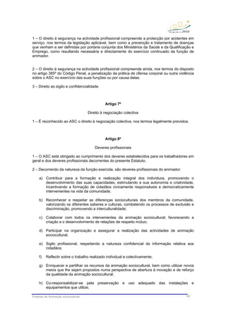 Práticas de Animação sociocultural 60
1 – O direito à segurança na actividade profissional compreende a protecção por acidentes em
serviço, nos termos da legislação aplicável, bem como a prevenção e tratamento de doenças
que venham a ser definidas por portaria conjunta dos Ministérios da Saúde e da Qualificação e
Emprego, como resultando necessária e directamente do exercício continuado da função de
animador.
2 – O direito à segurança na actividade profissional compreende ainda, nos termos do disposto
no artigo 385º do Código Penal, a penalização da prática de ofensa corporal ou outra violência
sobre o ASC no exercício das suas funções ou por causa delas.
3 – Direito ao sigilo e confidencialidade.
Artigo 7º
Direito à negociação colectiva
1 – É reconhecido ao ASC o direito à negociação colectiva, nos termos legalmente previstos.
Artigo 8º
Deveres profissionais
1 – O ASC está obrigado ao cumprimento dos deveres estabelecidos para os trabalhadores em
geral e dos deveres profissionais decorrentes do presente Estatuto.
2 – Decorrendo da natureza da função exercida, são deveres profissionais do animador:
a) Contribuir para a formação e realização integral dos indivíduos, promovendo o
desenvolvimento das suas capacidades, estimulando a sua autonomia e criatividade,
incentivando a formação de cidadãos civicamente responsáveis e democraticamente
intervenientes na vida da comunidade;
b) Reconhecer e respeitar as diferenças socioculturais dos membros da comunidade,
valorizando os diferentes saberes e culturas, combatendo os processos de exclusão e
discriminação, promovendo a interculturalidade;
c) Colaborar com todos os intervenientes da animação sociocultural, favorecendo a
criação e o desenvolvimento de relações de respeito mútuo;
d) Participar na organização e assegurar a realização das actividades de animação
sociocultural;
e) Sigilo profissional, respeitando a natureza confidencial da informação relativa aos
cidadãos;
f) Reflectir sobre o trabalho realizado individual e colectivamente;
g) Enriquecer e partilhar os recursos da animação sociocultural, bem como utilizar novos
meios que lhe sejam propostos numa perspectiva de abertura à inovação e de reforço
da qualidade da animação sociocultural;
h) Co-responsabilizar-se pela preservação e uso adequado das instalações e
equipamentos que utilize;
 