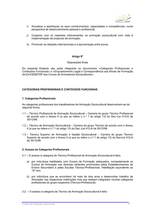 Práticas de Animação sociocultural 61
i) Actualizar e aperfeiçoar os seus conhecimentos, capacidades e competências, numa
perspectiva de desenvolvimento pessoal e profissional;
j) Cooperar com os restantes intervenientes na animação sociocultural com vista à
implementação de projectos de animação;
k) Promover as relações internacionais e a aproximação entre povos.
Artigo 9º
Disposições finais
Do presente Estatuto são parte integrante os documentos «Categorias Profissionais e
Conteúdos Funcionais» e «Enquadramento Legal e Correspondência aos Níveis de Formação
da EU/CEDEFOP dos Cursos de Animadores Socioculturais».
CATEGORIAS PROFISSIONAIS E CONTEÚDOS FUNCIONAIS
1. Categorias Profissionais
As categorias profissionais dos trabalhadores de Animação Sociocultural desenvolvem-se da
seguinte forma:
1.1.– Técnico Profissional de Animação Sociocultural – Carreira do grupo Técnico Profissional
de acordo com o Anexo II (a que se refere o n.º 1 do artigo 13) do Dec.-Lei 412-A de
30/12/98.
1.2.– Técnico de Animação Sociocultural – Carreira do grupo Técnico de acordo com o Anexo
II (a que se refere o n.º 1 do artigo 13) do Dec.-Lei 412-A de 30/12/98.
1.3.– Técnico Superior de Animação e Gestão Sociocultural – Carreira do grupo Técnico
Superior de acordo com o Anexo II (a que se refere o n.º 1 do artigo 13) do Dec-Lei 412-A
de 30/12/98.
2. Acesso às Categorias Profissionais
2.1 – O acesso à categoria de Técnico Profissional de Animação Sociocultural é feito:
a) por indivíduos habilitados com Cursos de Formação adequados, nomeadamente os
Cursos de Animação nas diversas vertentes promovidos pelos Estabelecimentos de
Ensino Secundário e pelas Escolas Técnico-Profissionais. Habilitação equivalente ao
12º ano.
b) por indivíduos que se encontrem há mais de dois anos a desenvolver trabalho de
Animação nas respectivas instituições mas que estejam integrados noutras categorias
profissionais do grupo respectivo (Técnico-Profissional).
2.2. – O acesso à categoria de Técnico de Animação Sociocultural é feito:
 