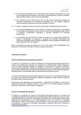 Práticas de Animação sociocultural 62
a) Por indivíduos habilitados com o Curso Superior de Animação Sociocultural ou outros
cursos Superiores de Animação no domínio da intervenção social, cultural e educativa.
Estes deverão conferir o grau mínimo de bacharelato.
b) Por indivíduos que se encontrem há mais de três anos a desenvolver trabalho de
Animação Sociocultural nas respectivas instituições mas que estejam integrados
noutras categorias profissionais do grupo respectivo (Técnico).
2.3 – O acesso à categoria de Técnico Superior de Animação e Gestão Sociocultural é feito:
a) por indivíduos habilitados com Curso Superior com grau de Licenciatura ou equivalente
em Animação Sociocultural ou outros cursos no domínio da intervenção social, cultural
e educativa, considerados adequados à natureza específica da Animação
Sociocultural.
b) Por indivíduos que se encontrem há mais de quatro anos a desenvolver trabalho de
gestão e coordenação de programas e projectos de Animação Sociocultural nas
respectivas instituições mas que estejam integrados noutras categorias profissionais do
grupo respectivo (Técnico Superior).
Nota: As situações previstas nas alíneas b) (1b; 2b; 3b) terão apenas aplicabilidade pelo
período de um ano após a entrada em vigor do presente documento.
Conteúdos Funcionais
Técnico Profissional de Animação Sociocultural
O exercício da actividade de Técnico Profissional de Animação Sociocultural insere-se no
quadro das competências atribuídas aos Organismos da Administração Central, Regional e
Local ou outras instituições públicas ou privadas e compreende um conjunto de funções,
superiormente enquadradas, visando a intervenção junto de uma comunidade ou grupo tendo
por instrumento técnicas de Animação Sociocultural e por objecto o desenvolvimento global e a
integração pela via da actividade social e cultural dessa comunidade ou grupo.
O Técnico Profissional de Animação Sociocultural deverá, por isso, ter formação adequada que
lhe deverá ser conferida pela formação académica apropriada e pelas diversas acções de
formação contínua que deve possuir.
Este técnico está capacitado para compreender e desenvolver actividades no domínio da
animação Sociocultural, podendo mesmo vir a conceber e a concretizar pequenos projectos
ainda que superiormente coordenados e integrados.
Técnico de Animação Sociocultural
O exercício da actividade de Técnico de Animação Sociocultural insere-se no quadro das
competências atribuídas aos Organismos da Administração Central, Regional e Local ou outras
instituições públicas ou privadas e compreende um conjunto de funções podendo estas serem
superiormente enquadradas ou da responsabilidade directa do Técnico de Animação
Sociocultural, visando a intervenção numa comunidade ou grupo através do desenvolvimento
de programas e projectos de Animação Sociocultural, recorrendo para isso a técnicas e
instrumentos adequados.
 