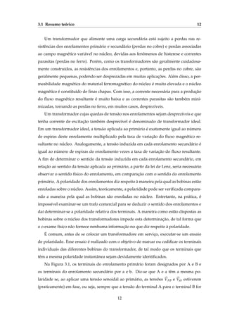 3.1 Resumo teórico 12
Um transformador que alimente uma carga secundária está sujeito a perdas nas re-
sistências dos enrolamentos primário e secundário (perdas no cobre) e perdas associadas
ao campo magnético variável no núcleo, devidas aos fenômenos de histerese e correntes
parasitas (perdas no ferro). Porém, como os transformadores são geralmente cuidadosa-
mente construídos, as resistências dos enrolamentos e, portanto, as perdas no cobre, são
geralmente pequenas, podendo ser desprezadas em muitas aplicações. Além disso, a per-
meabilidade magnética do material ferromagnético do núcleo é muito elevada e o núcleo
magnético é constituído de ﬁnas chapas. Com isso, a corrente necessária para a produção
do ﬂuxo magnético resultante é muito baixa e as correntes parasitas são também mini-
mizadas, tornando as perdas no ferro, em muitos casos, desprezíveis.
Um transformador cujas quedas de tensão nos enrolamentos sejam desprezíveis e que
tenha corrente de excitação também desprezível é denominado de transformador ideal.
Em um transformador ideal, a tensão aplicada ao primário é exatamente igual ao número
de espiras deste enrolamento multiplicado pela taxa de variação do ﬂuxo magnético re-
sultante no núcleo. Analogamente, a tensão induzida em cada enrolamento secundário é
igual ao número de espiras do enrolamento vezes a taxa de variação do ﬂuxo resultante.
A ﬁm de determinar o sentido da tensão induzida em cada enrolamento secundário, em
relação ao sentido da tensão aplicada ao primário, a partir da lei de Lenz, seria necessário
observar o sentido físico do enrolamento, em comparação com o sentido do enrolamento
primário. A polaridade dos enrolamentos diz respeito à maneira pela qual as bobinas estão
enroladas sobre o núcleo. Assim, teoricamente, a polaridade pode ser veriﬁcada compara-
ndo a maneira pela qual as bobinas são enroladas no núcleo. Entretanto, na prática, é
impossível examinar-se um trafo comercial para se deduzir o sentido dos enrolamentos e
daí determinar-se a polaridade relativa dos terminais. A maneira como estão dispostas as
bobinas sobre o núcleo dos transformadores impede esta determinação, de tal forma que
o o exame físico não fornece nenhuma informação no que diz respeito à polaridade.
É comum, antes de se colocar um transformadore em serviço, executar-se um ensaio
de polaridade. Esse ensaio é realizado com o objetivo de marcar ou codiﬁcar os terminais
individuais das diferentes bobinas do transformador, de tal modo que os terminais que
têm a mesma polaridade instantânea sejam devidamente identiﬁcados.
Na Figura 3.1, os terminais do enrolamento primário foram designados por A e B e
os terminais do enrolamento secundário por a e b. Diz-se que A e a têm a mesma po-
laridade se, ao aplicar uma tensão senoidal ao primário, as tensões ⃗VAB e ⃗Vab estiverem
(praticamente) em fase, ou seja, sempre que a tensão do terminal A para o terminal B for
12
 