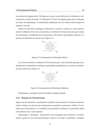 3.4 Procedimentos Práticos 15
os terminais da ligação série. Certiﬁque-se de que a escala utilizada no voltímetro é suﬁ-
ciente para a leitura da tensão. O voltímetro (V1) deve ser ligado apenas para veriﬁcação
da tensão de alimentação. O enrolamento alimentado deve ter tensão nominal igual ou
superior à da rede.
Depois de realizada a montagem, alimenta-se o circuito e veriﬁca-se o valor apresen-
tado no voltímetro (V2). Caso a tensão lida no voltímetro (V2) seja maior do que a tensão
de alimentação, a polaridade dos enrolamentos é dita aditiva (polaridades opostas) e os
pontos são atribuídos de acordo com a Figura 3.3.
1 2
Figura 3.3: Enrolamento de Polaridade Aditiva.
Se o valor da tensão no voltímetro (V2) for menor que o valor da tensão aplicada, a po-
laridade dos enrolamentos é subtrativa (polaridades semelhantes) e os pontos são atribuí-
dos de acordo com a Figura 3.4.
1 2
Figura 3.4: Enrolamento de Polaridade Subtrativa.
Desenergize a montagem antes de modiﬁcar qualquer ligação.
3.4.2 Relações de Transformação
Agora você irá alimentar o enrolamento escolhido como primário com tensão nominal e
medir a tensão em cada um dos enrolamentos secundários e preencha a Tabela 3.2 (con-
sidere que o Enrolamento 1 é o escolhido como primário). Veriﬁque se cada tensão obtida
está coerente com o valor esperado.
Desenergize a montagem. Esquematize uma montagem para alimentar o transfor-
mador a partir de um auto-transformador variável e de modo a possibilitar a medição
15
 