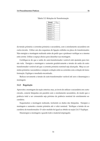 3.4 Procedimentos Práticos 16
Tabela 3.2: Relações de Transformação
Enrol. Vrms
Enrol. 1
Enrol. 2
Enrol. 3
Enrol. 4
Enrol. 5
Enrol. 6
Enrol. 7
Enrol. 8
da tensão primária e correntes primária e secundária, com o enrolamento secundário em
curto-circuito. Utilize um dos esquemas de ligação exibidos na placa do transformador.
Não energize a montagem realizada antes de pedir que o professor veriﬁque se a mesma
está correta. Utilize o espaço abaixo para desenhar sua montagem.
Certiﬁque-se de que a saída do auto-transformador variável está ajustada para ten-
são nula. Energize a montagem e aumente gradativamente a tensão de saída do auto-
transformador variável até que a corrente primária nominal seja alcançada. Meça as cor-
rentes primária e secundária e compare a relação entre as correntes com a relação de trans-
formação. Explique o resultado encontrado.
Reduza novamente a tensão do auto-transformador variável até zero e desenergize a
montagem.
3.4.3 Regulação
Aproveite a montagem da seção anterior, mas, ao invés de utilizar o secundário em curto-
circuito, conecte lâmpadas em paralelo com o enrolamento secundário, de modo que a
potência total a ser consumida seja próxima da potência nominal do enrolamento se-
cundário.
Esquematize a montagem realizada, incluindo os dados das lâmpadas. Energize a
montagem e aumente a tensão primária até o valor nominal. Veriﬁque a tensão do se-
cundário do transformador. O valor medido foi igual ao obtido na seção 2.4.1? Explique.
Desenergize a montagem e guarde todo o material empregado.
16
 