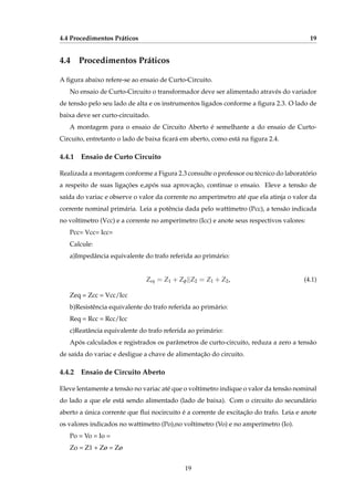 4.4 Procedimentos Práticos 19
4.4 Procedimentos Práticos
A ﬁgura abaixo refere-se ao ensaio de Curto-Circuito.
No ensaio de Curto-Circuito o transformador deve ser alimentado através do variador
de tensão pelo seu lado de alta e os instrumentos ligados conforme a ﬁgura 2.3. O lado de
baixa deve ser curto-circuitado.
A montagem para o ensaio de Circuito Aberto é semelhante a do ensaio de Curto-
Circuito, entretanto o lado de baixa ﬁcará em aberto, como está na ﬁgura 2.4.
4.4.1 Ensaio de Curto Circuito
Realizada a montagem conforme a Figura 2.3 consulte o professor ou técnico do laboratório
a respeito de suas ligações e,após sua aprovação, continue o ensaio. Eleve a tensão de
saída do variac e observe o valor da corrente no amperímetro até que ela atinja o valor da
corrente nominal primária. Leia a potência dada pelo wattímetro (Pcc), a tensão indicada
no voltímetro (Vcc) e a corrente no amperímetro (Icc) e anote seus respectivos valores:
Pcc= Vcc= Icc=
Calcule:
a)Impedância equivalente do trafo referida ao primário:
Zeq = Z1 + Zφ∥Z2 = Z1 + Z2, (4.1)
Zeq = Zcc = Vcc/Icc
b)Resistência equivalente do trafo referida ao primário:
Req = Rcc = Rcc/Icc
c)Reatância equivalente do trafo referida ao primário:
Após calculados e registrados os parâmetros de curto-circuito, reduza a zero a tensão
de saída do variac e desligue a chave de alimentação do circuito.
4.4.2 Ensaio de Circuito Aberto
Eleve lentamente a tensão no variac até que o voltímetro indique o valor da tensão nominal
do lado a que ele está sendo alimentado (lado de baixa). Com o circuito do secundário
aberto a única corrente que ﬂui nocircuito é a corrente de excitação do trafo. Leia e anote
os valores indicados no wattímetro (Po),no voltímetro (Vo) e no amperímetro (Io).
Po = Vo = Io =
Zo = Z1 + Zø = Zø
19
 