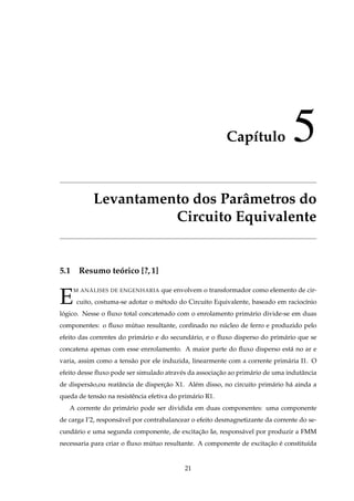 Capítulo 5
Levantamento dos Parâmetros do
Circuito Equivalente
5.1 Resumo teórico [?,1]
E
M ANÁLISES DE ENGENHARIA que envolvem o transformador como elemento de cir-
cuito, costuma-se adotar o método do Circuito Equivalente, baseado em raciocínio
lógico. Nesse o ﬂuxo total concatenado com o enrolamento primário divide-se em duas
componentes: o ﬂuxo mútuo resultante, conﬁnado no núcleo de ferro e produzido pelo
efeito das correntes do primário e do secundário, e o ﬂuxo disperso do primário que se
concatena apenas com esse enrrolamento. A maior parte do ﬂuxo disperso está no ar e
varia, assim como a tensâo por ele induzida, linearmente com a corrente primária I1. O
efeito desse ﬂuxo pode ser simulado através da associação ao primário de uma indutância
de dispersão,ou reatância de disperção X1. Além disso, no circuito primário há ainda a
queda de tensão na resistência efetiva do primário R1.
A corrente do primário pode ser dividida em duas componentes: uma componente
de carga I’2, responsável por contrabalancear o efeito desmagnetizante da corrente do se-
cundário e uma segunda componente, de excitação Iø, responsável por produzir a FMM
necessaria para criar o ﬂuxo mútuo resultante. A componente de excitação é constituída
21
 