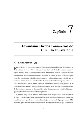 Capítulo 7
Levantamento dos Parâmetros do
Circuito Equivalente
7.1 Resumo teórico [?,1]
E
M ANÁLISES DE ENGENHARIA que envolvem o transformador como elemento de cir-
cuito, costuma-se adotar o método do Circuito Equivalente, baseado em raciocínio
lógico. Nesse o ﬂuxo total concatenado com o enrolamento primário divide-se em duas
componentes: o ﬂuxo mútuo resultante, conﬁnado no núcleo de ferro e produzido pelo
efeito das correntes do primário e do secundário, e o ﬂuxo disperso do primário que se
concatena apenas com esse enrrolamento. A maior parte do ﬂuxo disperso está no ar e
varia, assim como a tensâo por ele induzida, linearmente com a corrente primária I1. O
efeito desse ﬂuxo pode ser simulado através da associação ao primário de uma indutância
de dispersão,ou reatância de disperção X1. Além disso, no circuito primário há ainda a
queda de tensão na resistência efetiva do primário R1.
A corrente do primário pode ser dividida em duas componentes: uma componente
de carga I’2, responsável por contrabalancear o efeito desmagnetizante da corrente do se-
cundário e uma segunda componente, de excitação Iø, responsável por produzir a FMM
necessaria para criar o ﬂuxo mútuo resultante. A componente de excitação é constituída
27
 