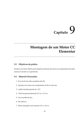 Capítulo 9
Montagem de um Motor CC
Elementar
9.1 Objetivos da prática
Produzir um motor elétrico para despertar interesse dos alunos na compreensão dos fenô-
menos envolvidos no experimento.
9.2 Material Necessário
1. 90 cm de ﬁo de cobre esmaltado (ﬁo 24);
2. 2 pedaços de arame com comprimento de 20 cm cada um;
3. 1 pilha tamanho grande de 1, 5V;
4. 1 Ímã de aproximadamente 2, 5 cm x 2, 5 cm;
5. Lixa ou palha de aço;
6. Fita adesiva;
7. Tábua retangular como suporte 15 cm x 10 cm.
35
 
