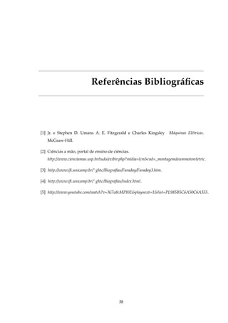 Referências Bibliográﬁcas
[1] Jr. e Stephen D. Umans A. E. Fitzgerald e Charles Kingsley Máquinas Elétricas.
McGraw-Hill.
[2] Ciências a mão, portal de ensino de ciências.
http://www.cienciamao.usp.br/tudo/exibir.php?midia=lcn&cod=_montagemdeummotoreletric.
[3] http://www.iﬁ.unicamp.br/˜ ghtc/Biograﬁas/Faraday/Faraday3.htm.
[4] http://www.iﬁ.unicamp.br/˜ ghtc/Biograﬁas/index.html.
[5] http://www.youtube.com/watch?v=Xi7o8cMPI0E&playnext=1&list=PL985B5C6A50C6A355.
38
 