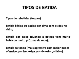 TIPOS DE BATIDA
Tipos de rebatidas (toques)
Batida básica ou batida por cima com os pés no
chão;
Batida por baixo (quando a peteca vem muito
baixa ou muito próxima da rede);
Batida saltando (mais agressivo com maior poder
ofensivo, porém, exige grande esforço físico).
 