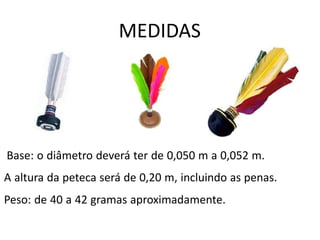 MEDIDAS
Base: o diâmetro deverá ter de 0,050 m a 0,052 m.
A altura da peteca será de 0,20 m, incluindo as penas.
Peso: de 40 a 42 gramas aproximadamente.
 