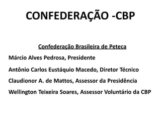 CONFEDERAÇÃO -CBP
Confederação Brasileira de Peteca
Márcio Alves Pedrosa, Presidente
Antônio Carlos Eustáquio Macedo, Diretor Técnico
Claudionor A. de Mattos, Assessor da Presidência
Wellington Teixeira Soares, Assessor Voluntário da CBP
 