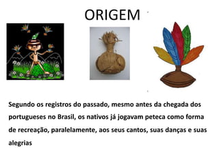 ORIGEM
Segundo os registros do passado, mesmo antes da chegada dos
portugueses no Brasil, os nativos já jogavam peteca como forma
de recreação, paralelamente, aos seus cantos, suas danças e suas
alegrias
 