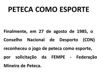 PETECA COMO ESPORTE
Finalmente, em 27 de agosto de 1985, o
Conselho Nacional de Desporto (CDN)
reconheceu o jogo de peteca como esporte,
por solicitação da FEMPE - Federação
Mineira de Peteca.
 