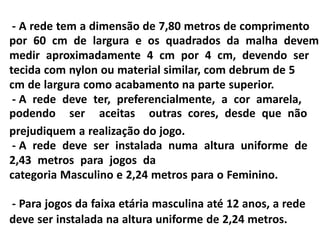 - A rede tem a dimensão de 7,80 metros de comprimento
por 60 cm de largura e os quadrados da malha devem
medir aproximadamente 4 cm por 4 cm, devendo ser
tecida com nylon ou material similar, com debrum de 5
cm de largura como acabamento na parte superior.
- A rede deve ter, preferencialmente, a cor amarela,
podendo ser aceitas outras cores, desde que não
prejudiquem a realização do jogo.
- A rede deve ser instalada numa altura uniforme de
2,43 metros para jogos da
categoria Masculino e 2,24 metros para o Feminino.
- Para jogos da faixa etária masculina até 12 anos, a rede
deve ser instalada na altura uniforme de 2,24 metros.
 