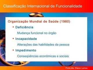 Classificação Internacional de Funcionalidade Organização Mundial de Saúde (1980)  Deficiência  Mudança funcional no órgão Incapacidade  Alterações das habilidades da pessoa Impedimento  Conseqüências econômicas e sociais 