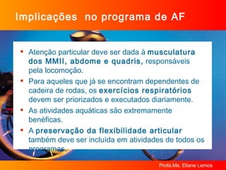 Implicações  no programa de AF Atenção particular deve ser dada à  musculatura dos MMII, abdome e quadris,  responsáveis pela locomoção. Para aqueles que já se encontram dependentes de cadeira de rodas, os  exercícios respiratórios  devem ser priorizados e executados diariamente. As atividades aquáticas são extremamente benéficas. A  preservação da flexibilidade articular  também deve ser incluída em atividades de todos os programas. 