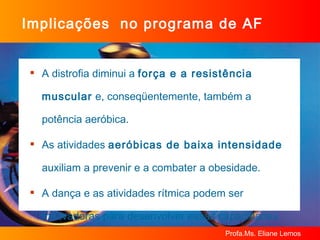 Implicações  no programa de AF A distrofia diminui a  força e a resistência muscular  e, conseqüentemente, também a potência aeróbica. As atividades  aeróbicas de baixa intensidade  auxiliam a prevenir e a combater a obesidade. A dança e as atividades rítmica podem ser motivadoras para desenvolver essas capacidades. 