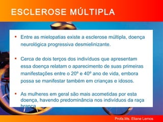 ESCLEROSE MÚLTIPLA Entre as mielopatias existe a esclerose múltipla, doença neurológica progressiva desmielinizante. Cerca de dois terços dos indivíduos que apresentam essa doença relatam o aparecimento de suas primeiras manifestações entre o 20º e 40º ano de vida, embora possa se manifestar também em crianças e idosos. As mulheres em geral são mais acometidas por esta doença, havendo predominância nos indivíduos da raça branca 