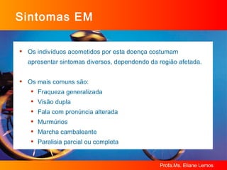 Sintomas EM Os indivíduos acometidos por esta doença costumam apresentar sintomas diversos, dependendo da região afetada. Os mais comuns são: Fraqueza generalizada Visão dupla Fala com pronúncia alterada Murmúrios Marcha cambaleante Paralisia parcial ou completa 