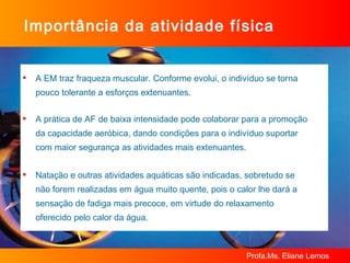 Importância da atividade física A EM traz fraqueza muscular. Conforme evolui, o indivíduo se torna pouco tolerante a esforços extenuantes. A prática de AF de baixa intensidade pode colaborar para a promoção da capacidade aeróbica, dando condições para o indivíduo suportar com maior segurança as atividades mais extenuantes. Natação e outras atividades aquáticas são indicadas, sobretudo se não forem realizadas em água muito quente, pois o calor lhe dará a sensação de fadiga mais precoce, em virtude do relaxamento oferecido pelo calor da água. 