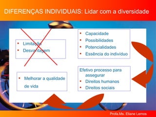 DIFERENÇAS INDIVIDUAIS: Lidar com a diversidade Limitação Desvantagem Capacidade Possibilidades Potencialidades Essência do indivíduo Efetivo processo para assegurar  Direitos humanos Direitos sociais Melhorar a qualidade de vida 
