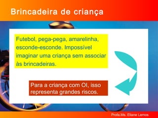 Brincadeira de criança Futebol, pega-pega, amarelinha, esconde-esconde. Impossível imaginar uma criança sem associar às brincadeiras. Para a criança com OI, isso representa grandes riscos. 