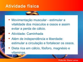 Atividade física Movimentação muscular - estimular a vitalidade dos músculos e ossos e assim evitar a perda de cálcio. Atividade: Caminhada Além de independência e liberdade: estimular a circulação e fortalecer os ossos. Dieta rica em cálcio, fósforo, magnésio e vitaminas. 
