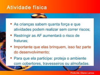 Atividade física As crianças sabem quanta força e que atividades podem realizar sem correr riscos; Restringir as AF aumentará o risco de fraturas; Importante que elas brinquem, isso faz parte do desenvolvimento; Para que ela participe: proteja o ambiente com cobertores, travesseiros ou almofadas. 