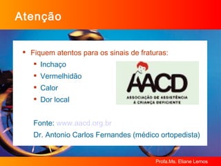 Atenção Fiquem atentos para os sinais de fraturas: Inchaço Vermelhidão Calor Dor local Fonte:  www.aacd.org.br   Dr. Antonio Carlos Fernandes (médico ortopedista) 