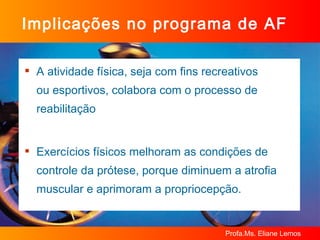Implicações no programa de AF A atividade física, seja com fins recreativos  ou esportivos, colabora com o processo de reabilitação Exercícios físicos melhoram as condições de controle da prótese, porque diminuem a atrofia muscular e aprimoram a propriocepção. 