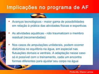 Implicações no programa de AF Avanços tecnológicos - maior gama de possibilidades em relação à prática das atividades físicas e esportivas As atividades aquáticas - não traumatizam o membro residual (recomendadas) Nos casos de amputações unilaterais, podem ocorrer distúrbios no equilíbrio na água, em especial nas flutuações dorsais e ventrais. A adaptação nesse caso só é possível com o treinamento, cada um encontra formas diferentes para ajustar seu corpo na água 