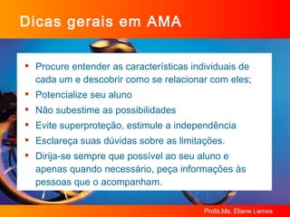 Dicas gerais em AMA Procure entender as características individuais de cada um e descobrir como se relacionar com eles; Potencialize seu aluno Não subestime as possibilidades Evite superproteção, estimule a independência Esclareça suas dúvidas sobre as limitações. Dirija-se sempre que possível ao seu aluno e apenas quando necessário, peça informações às pessoas que o acompanham.  