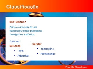 Classificação DEFICIÊNCIA Perda ou anomalia de uma  estrutura ou função psicológica,  fisiológica ou anatômica. Pode ser: Natureza  Inata  Adquirida   Caráter Temporário Permanente 
