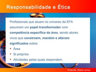 Responsabilidade e Ética Profissionais que atuam no universo da EFA  assumem um  papel transformador  com  competência específica da área , sendo atores  vivos que  constroem, mantém e alteram  significados  sobre: Área Si próprios  Atividades pelas quais respondem. 