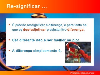 Re-significar ... É preciso ressignificar a diferença, e para tanto há que se  des-adjetivar  o substantivo  diferença: Ser diferente não é ser melhor ou pior A diferença simplesmente é. 