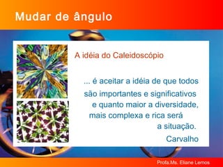 Mudar de ângulo A idéia do Caleidoscópio ... é aceitar a idéia de que todos  são importantes e significativos  e quanto maior a diversidade, mais complexa e rica será  a situação.  Carvalho 