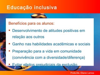 Educação inclusiva Benefícios para os alunos: Desenvolvimento de atitudes positivas em relação aos outros Ganho nas habilidades acadêmicas e sociais Preparação para a vida em comunidade (convivência com a diversidade/diferença) Evitar efeitos prejudiciais da exclusão 
