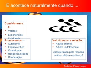 E acontece naturalmente quando ... Considerarmos: Valores Experiências individuais Valorizamos a relação: Adulto-criança Adulto –adolescente Caracterizada pelo respeito  mútuo, afeto e confiança! Promovemos Autonomia Espírito crítico Criatividade Responsabilidade Cooperação 
