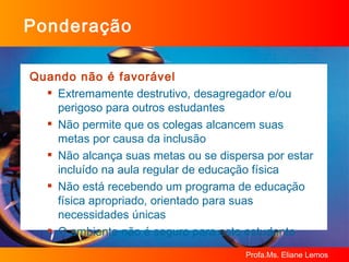Ponderação Quando não é favorável Extremamente destrutivo, desagregador e/ou perigoso para outros estudantes Não permite que os colegas alcancem suas metas por causa da inclusão Não alcança suas metas ou se dispersa por estar incluído na aula regular de educação física Não está recebendo um programa de educação física apropriado, orientado para suas necessidades únicas O ambiente não é seguro para este estudante 