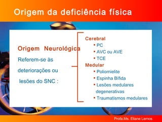 Origem da deficiência física Origem  Neurológica Referem-se às deteriorações ou lesões do SNC : Cerebral PC AVC ou AVE TCE Medular Poliomielite Espinha Bífida Lesões medulares  degenerativas Traumatismos medulares 