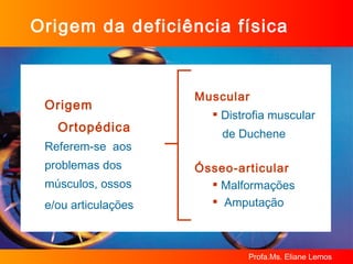 Origem Ortopédica Referem-se  aos  problemas dos  músculos, ossos  e/ou articulações   Origem da deficiência física Muscular Distrofia muscular  de Duchene Ósseo-articular Malformações Amputação 