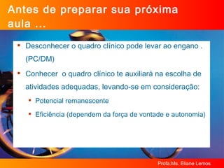 Antes de preparar sua próxima aula ... Desconhecer o quadro clínico pode levar ao engano . (PC/DM) Conhecer  o quadro clínico te auxiliará na escolha de atividades adequadas, levando-se em consideração: Potencial remanescente Eficiência (dependem da força de vontade e autonomia) 