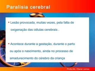 Paralisia cerebral Lesão provocada, muitas vezes, pela falta de  oxigenação das células cerebrais .  Acontece durante a gestação, durante o parto  ou após o nascimento, ainda no processo de  amadurecimento do cérebro da criança 