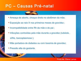 PC – Causas Pré-natal Ameaça de aborto, choque direto no abdômen da mãe; Exposição ao raio X nos primeiros meses de gravidez ; Incompatibilidade entre Rh da mãe e do pai ; Infecções contraídas pela mãe durante a gravidez (rubéola ,  sífilis, toxicoplasmose ); Mãe portadora de diabetes ou com toxemia de gravidez; Pressão alta da gestante.  