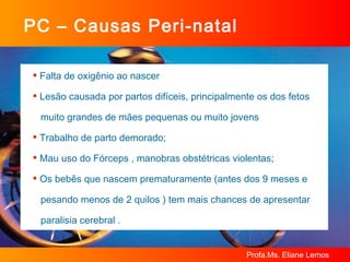 PC – Causas Peri-natal Falta de oxigênio ao nascer Lesão causada por partos difíceis, principalmente os dos fetos  muito grandes de mães pequenas ou muito jovens  Trabalho de parto demorado;  Mau uso do Fórceps , manobras obstétricas violentas; Os bebês que nascem prematuramente (antes dos 9 meses e  pesando menos de 2 quilos ) tem mais chances de apresentar  paralisia cerebral .  