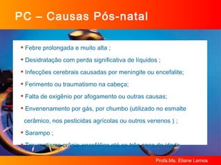 PC – Causas Pós-natal Febre prolongada e muito alta ; Desidratação com perda significativa de líquidos ;  Infecções cerebrais causadas por meningite ou encefalite;  Ferimento ou traumatismo na cabeça;  Falta de oxigênio por afogamento ou outras causas; Envenenamento por gás, por chumbo (utilizado no esmalte  cerâmico, nos pesticidas agrícolas ou outros venenos ) ; Sarampo ; Traumatismo crânio-encefálico até os três anos de idade  