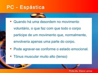 PC - Espástica Quando há uma desordem no movimento voluntário, o que faz com que todo o corpo participe de um movimento que, normalmente, envolveria apenas uma parte do corpo. Pode agravar-se conforme o estado emocional. Tônus muscular muito alto (tenso) 